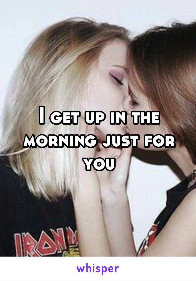 I get up in the morning just for you