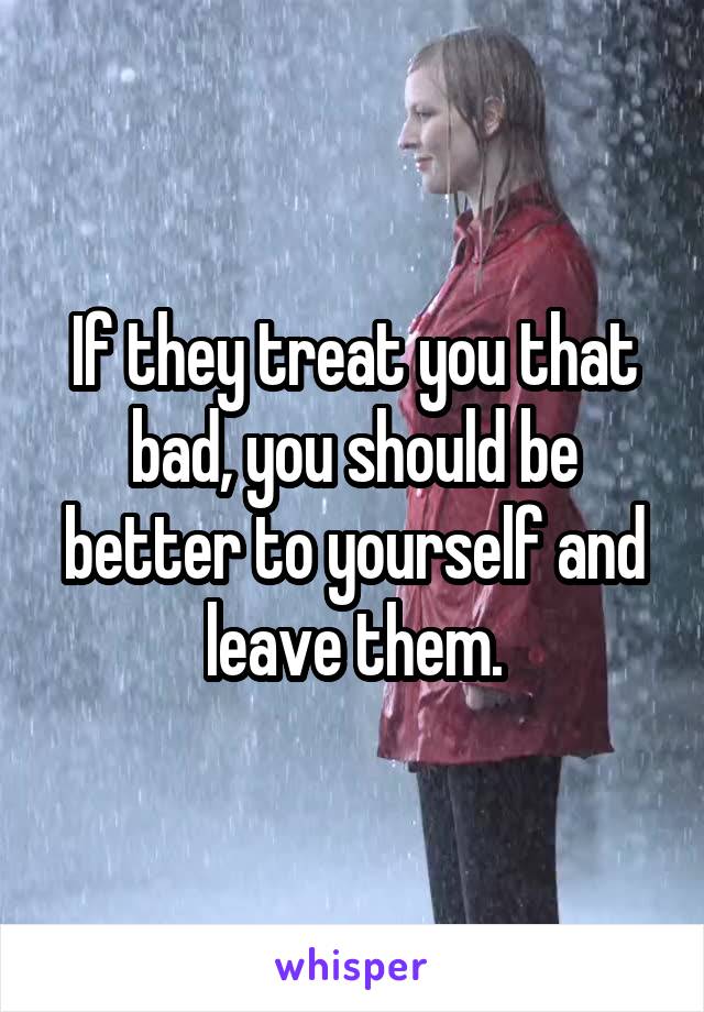 If they treat you that bad, you should be better to yourself and leave them.