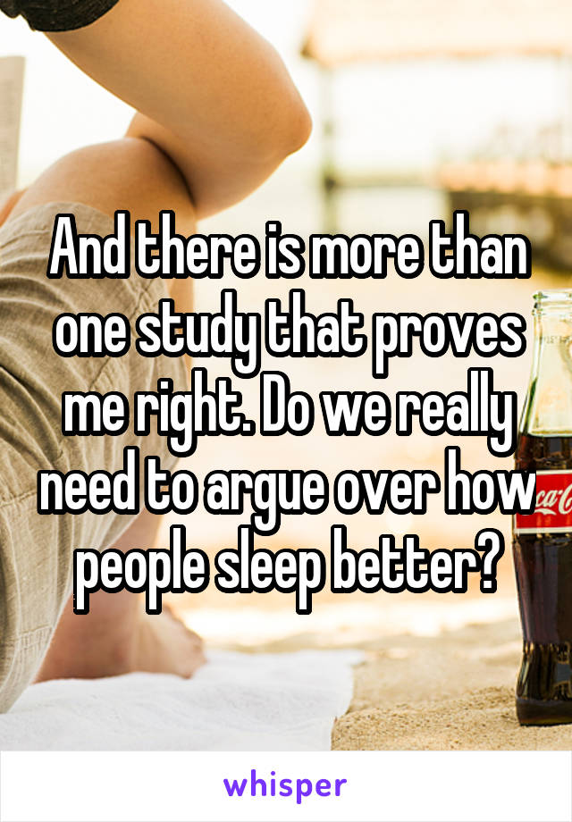 And there is more than one study that proves me right. Do we really need to argue over how people sleep better?