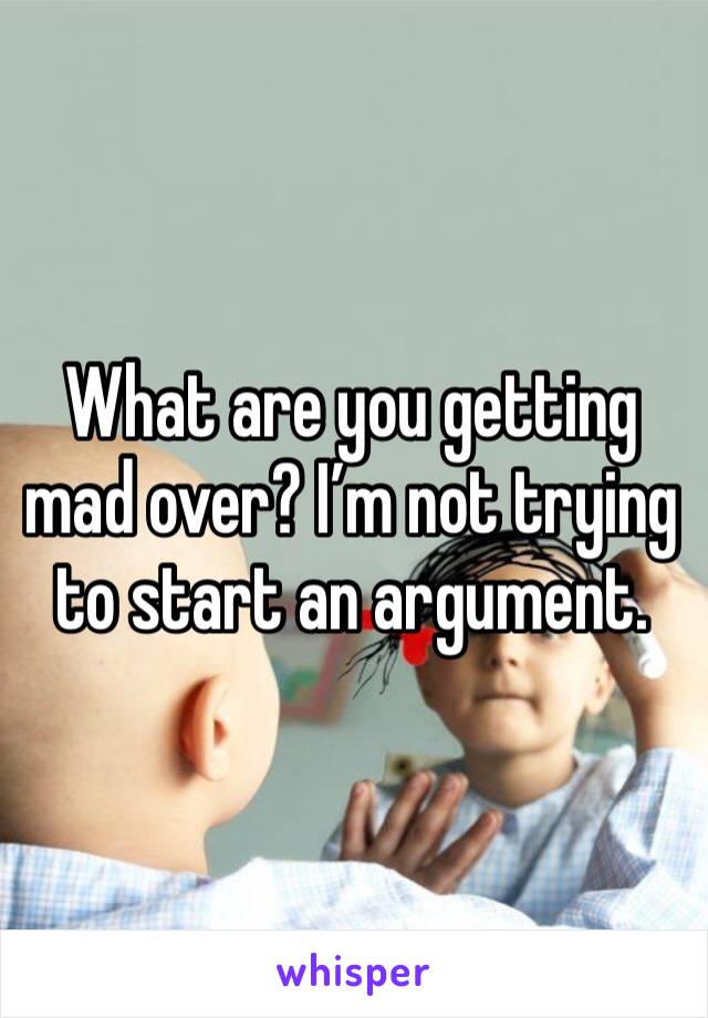 What are you getting mad over? I’m not trying to start an argument.