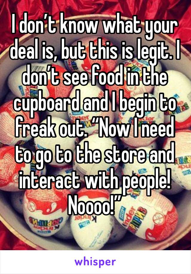 I don’t know what your deal is, but this is legit. I don’t see food in the cupboard and I begin to freak out. “Now I need to go to the store and interact with people! Noooo!”