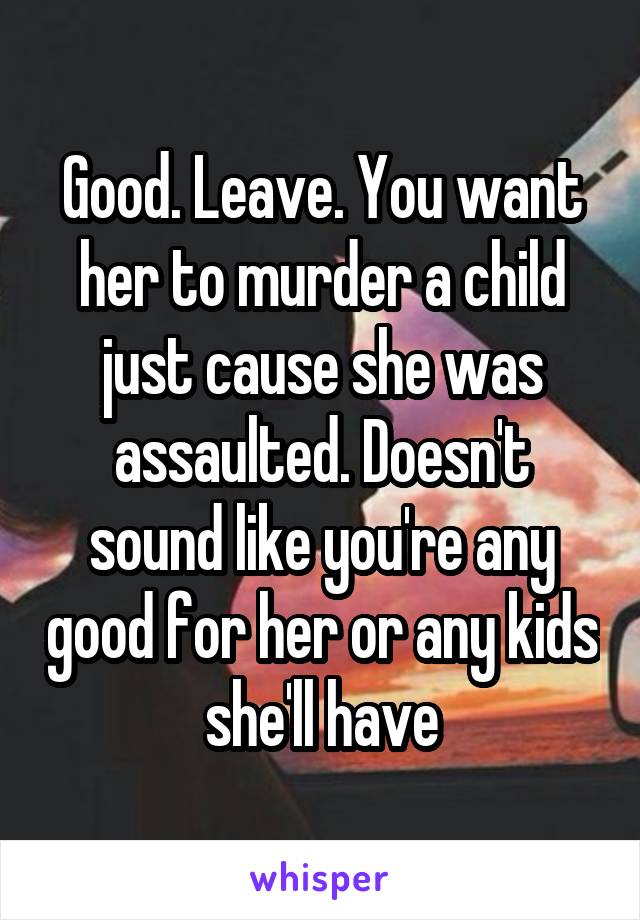 Good. Leave. You want her to murder a child just cause she was assaulted. Doesn't sound like you're any good for her or any kids she'll have