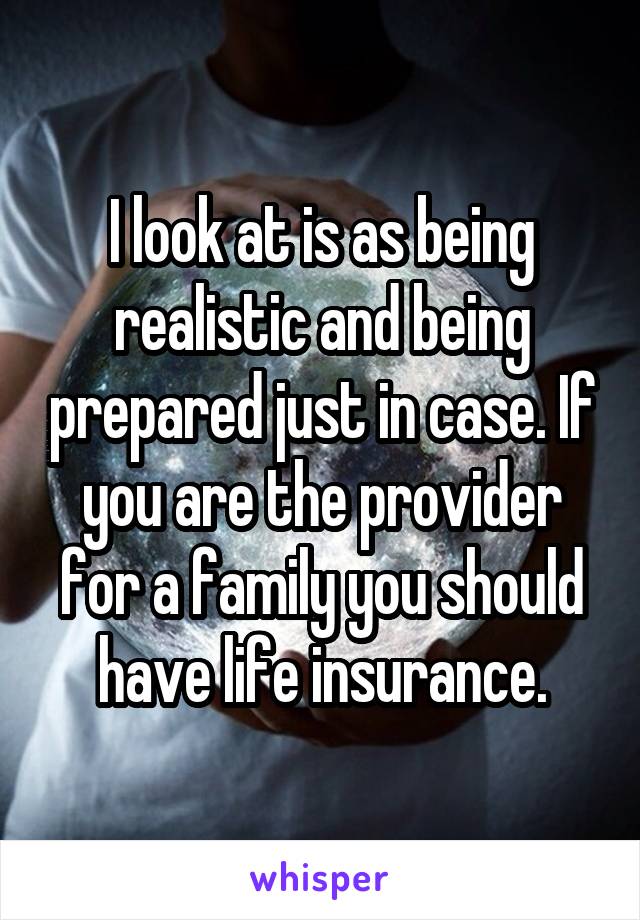 I look at is as being realistic and being prepared just in case. If you are the provider for a family you should have life insurance.