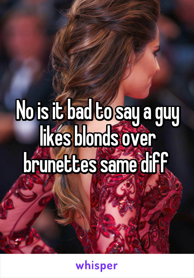 No is it bad to say a guy likes blonds over brunettes same diff 