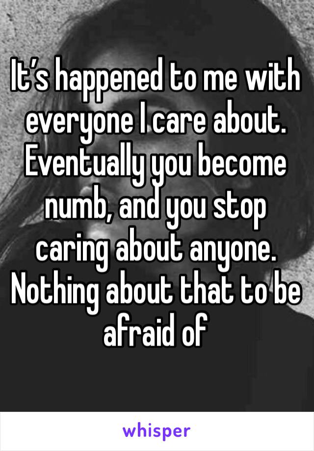 It’s happened to me with everyone I care about. Eventually you become numb, and you stop caring about anyone. Nothing about that to be afraid of 