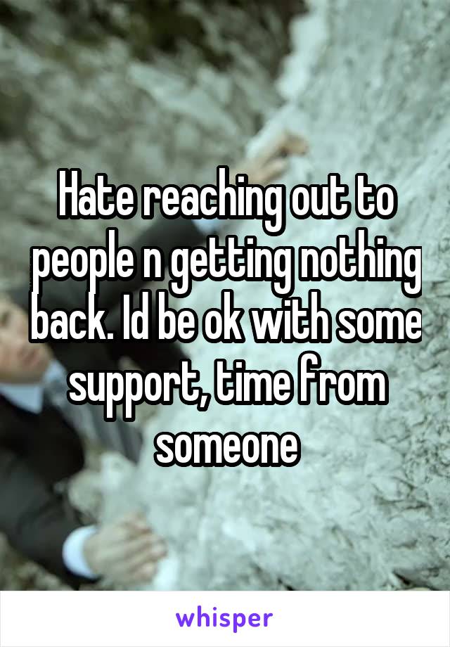 Hate reaching out to people n getting nothing back. Id be ok with some support, time from someone