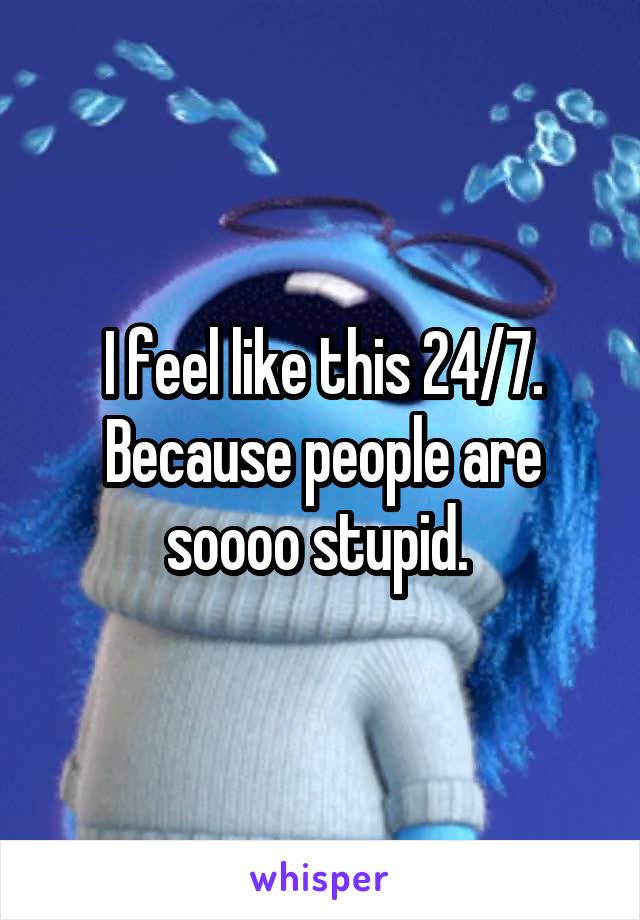 I feel like this 24/7. Because people are soooo stupid. 