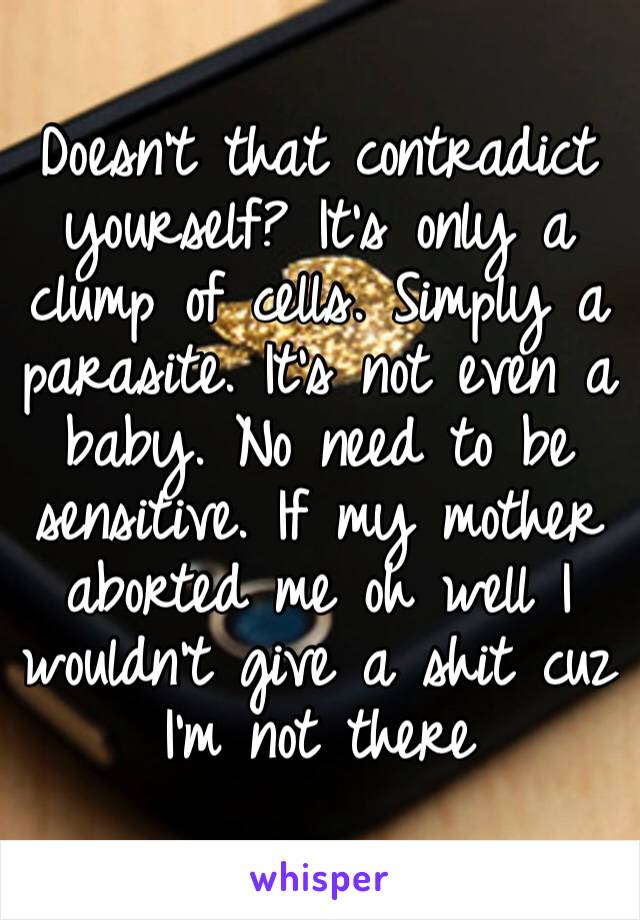 Doesn’t that contradict yourself? It’s only a clump of cells. Simply a parasite. It’s not even a baby. No need to be sensitive. If my mother aborted me oh well I wouldn’t give a shit cuz I’m not there