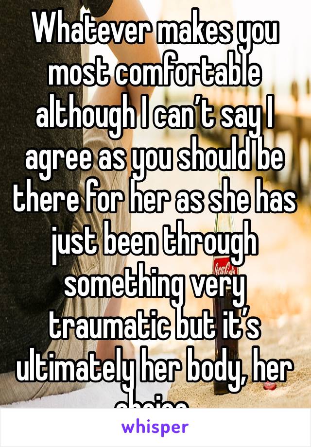 Whatever makes you most comfortable although I can’t say I agree as you should be there for her as she has just been through something very traumatic but it’s ultimately her body, her choice. 