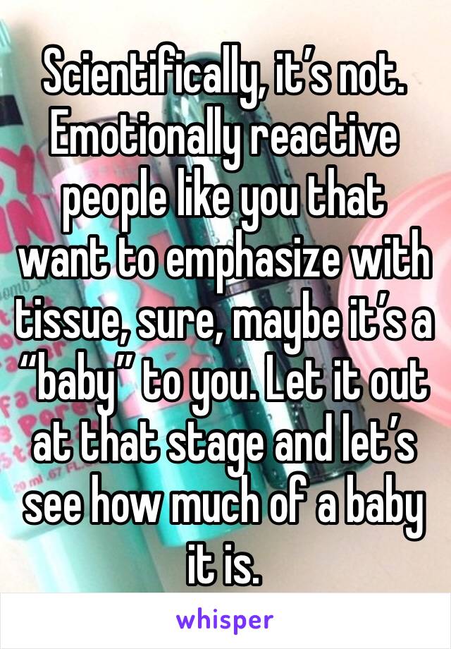 Scientifically, it’s not. Emotionally reactive people like you that want to emphasize with tissue, sure, maybe it’s a “baby” to you. Let it out at that stage and let’s see how much of a baby it is. 