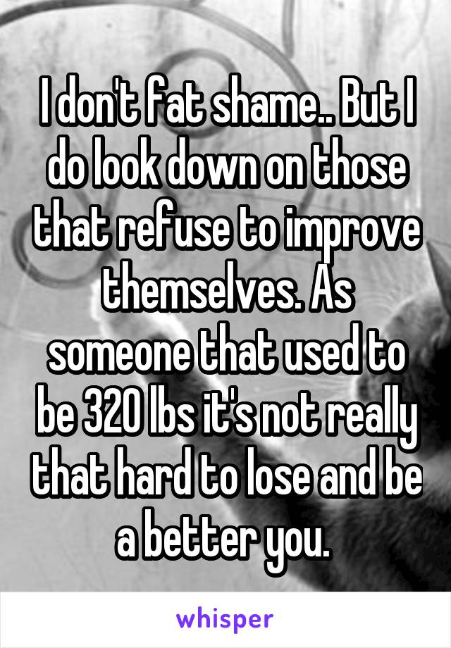 I don't fat shame.. But I do look down on those that refuse to improve themselves. As someone that used to be 320 lbs it's not really that hard to lose and be a better you. 
