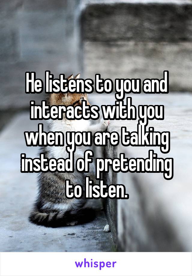 He listens to you and interacts with you when you are talking instead of pretending to listen.