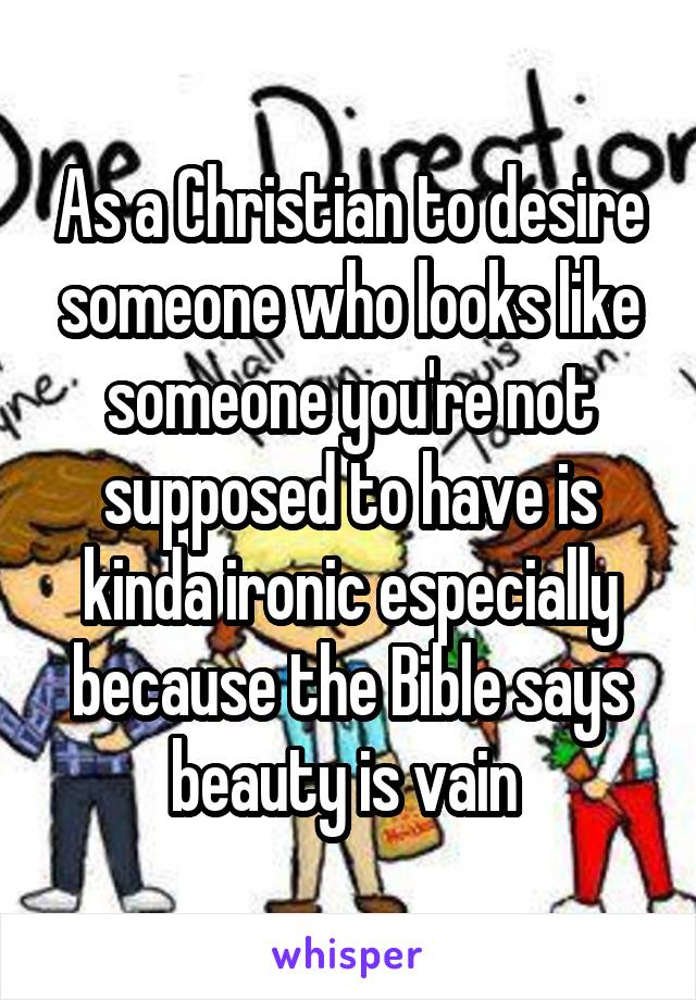 As a Christian to desire someone who looks like someone you're not supposed to have is kinda ironic especially because the Bible says beauty is vain 