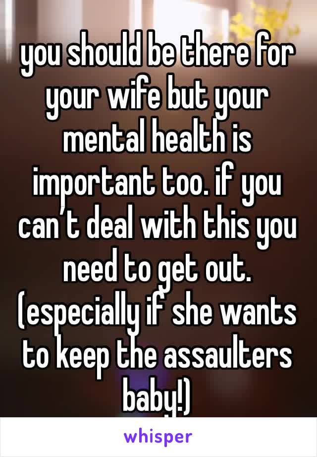 you should be there for your wife but your mental health is important too. if you can’t deal with this you need to get out.
(especially if she wants to keep the assaulters baby!)
