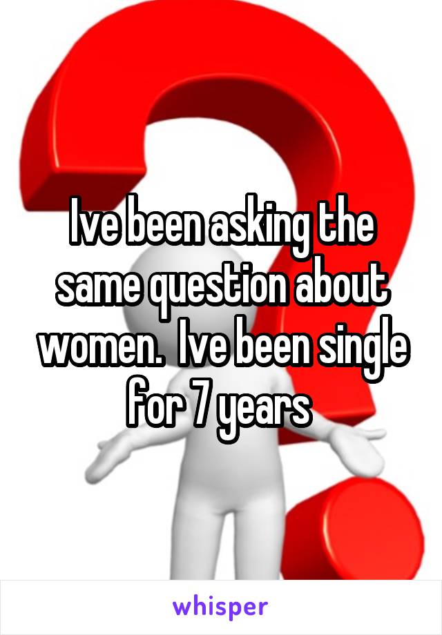 Ive been asking the same question about women.  Ive been single for 7 years 