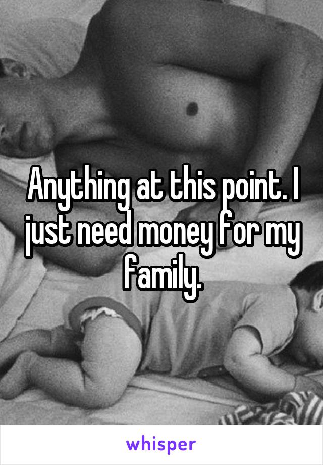Anything at this point. I just need money for my family.