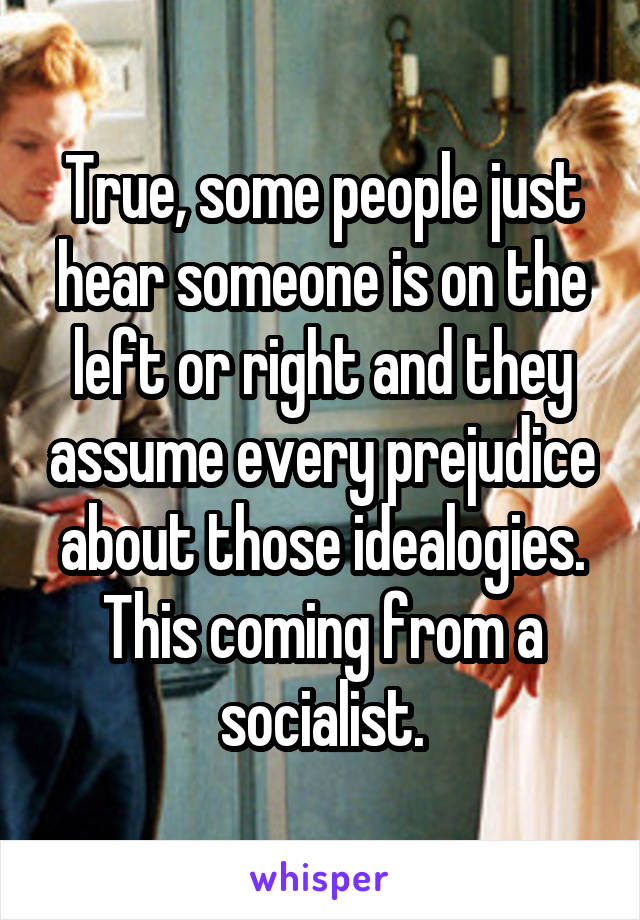 True, some people just hear someone is on the left or right and they assume every prejudice about those idealogies. This coming from a socialist.