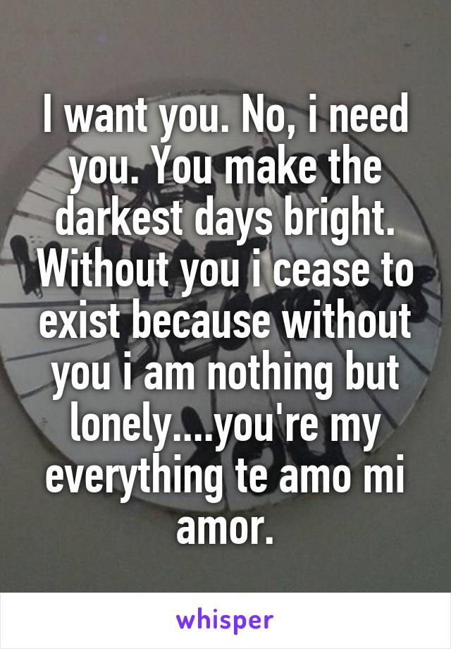 I want you. No, i need you. You make the darkest days bright. Without you i cease to exist because without you i am nothing but lonely....you're my everything te amo mi amor.