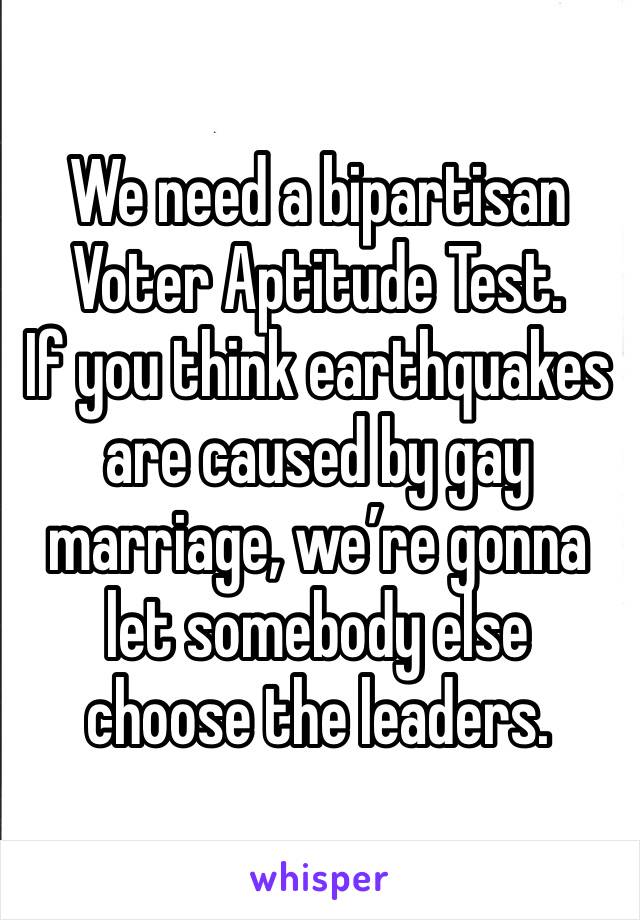 We need a bipartisan
Voter Aptitude Test.
If you think earthquakes are caused by gay marriage, we’re gonna let somebody else choose the leaders. 
