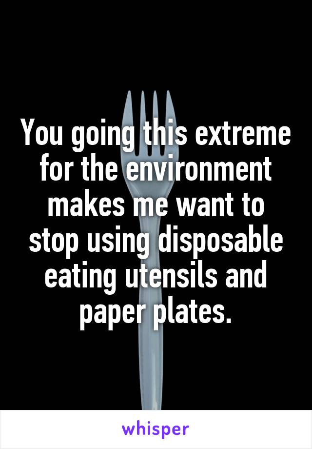 You going this extreme for the environment makes me want to stop using disposable eating utensils and paper plates.