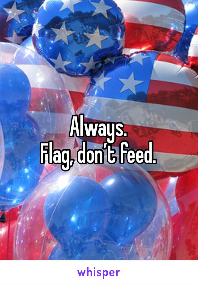 Always.
Flag, don’t feed.