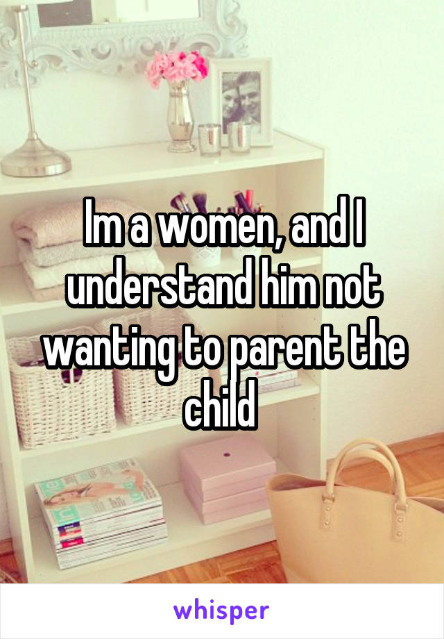 Im a women, and I understand him not wanting to parent the child 