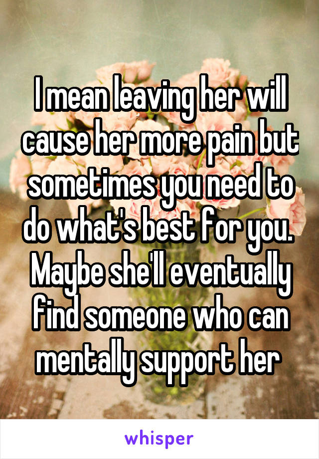 I mean leaving her will cause her more pain but sometimes you need to do what's best for you.  Maybe she'll eventually find someone who can mentally support her 