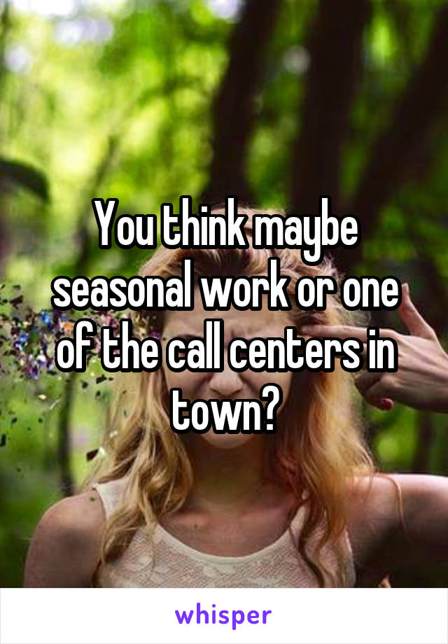 You think maybe seasonal work or one of the call centers in town?