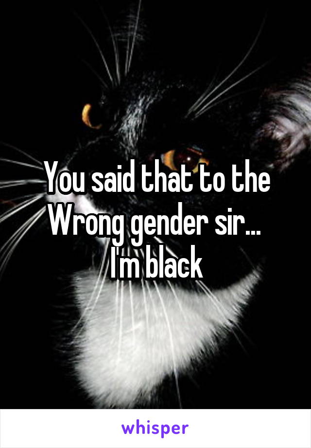 You said that to the Wrong gender sir... 
I'm black