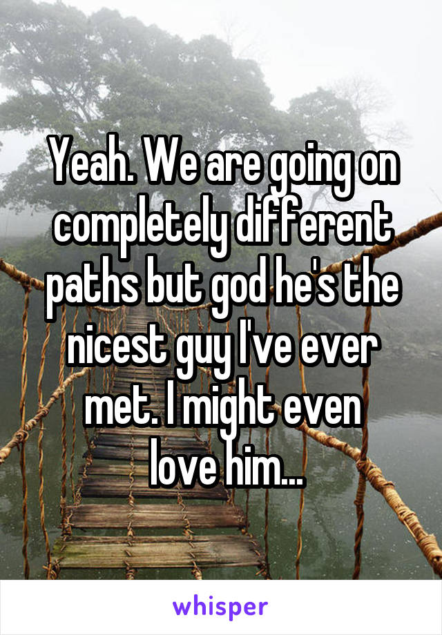 Yeah. We are going on completely different paths but god he's the nicest guy I've ever met. I might even
 love him...