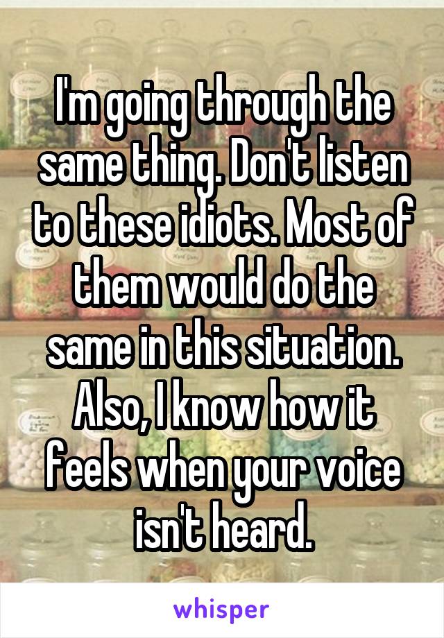 I'm going through the same thing. Don't listen to these idiots. Most of them would do the same in this situation. Also, I know how it feels when your voice isn't heard.
