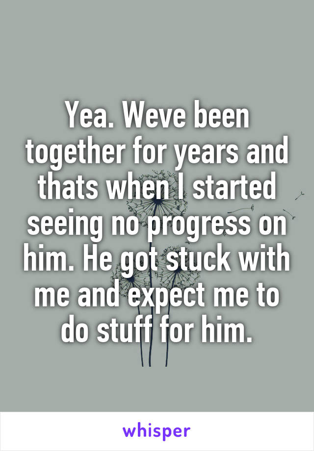 Yea. Weve been together for years and thats when I started seeing no progress on him. He got stuck with me and expect me to do stuff for him.