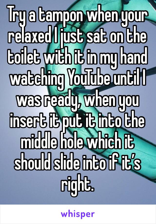 Try a tampon when your relaxed I just sat on the toilet with it in my hand watching YouTube until I was ready, when you insert it put it into the middle hole which it should slide into if it’s right.
