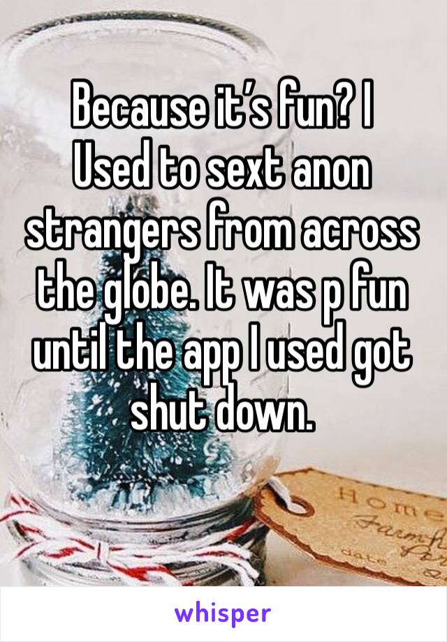 Because it’s fun? I
Used to sext anon strangers from across the globe. It was p fun until the app I used got shut down. 