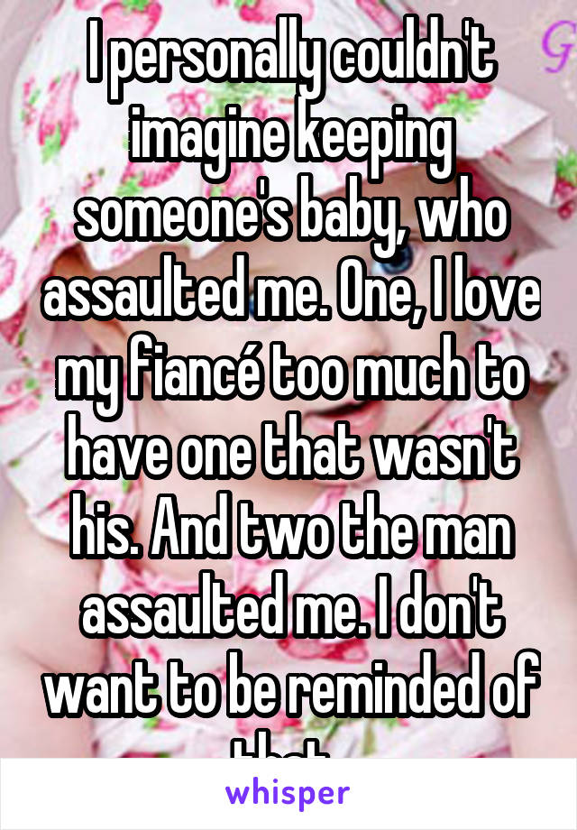 I personally couldn't imagine keeping someone's baby, who assaulted me. One, I love my fiancé too much to have one that wasn't his. And two the man assaulted me. I don't want to be reminded of that. 