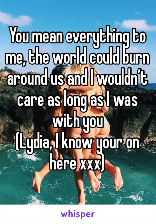 You mean everything to me, the world could burn around us and I wouldn’t care as long as I was with you 
(Lydia, I know your on here xxx)