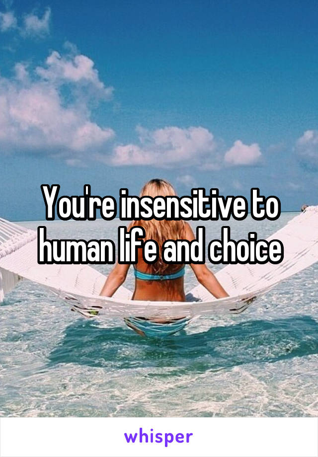 You're insensitive to human life and choice