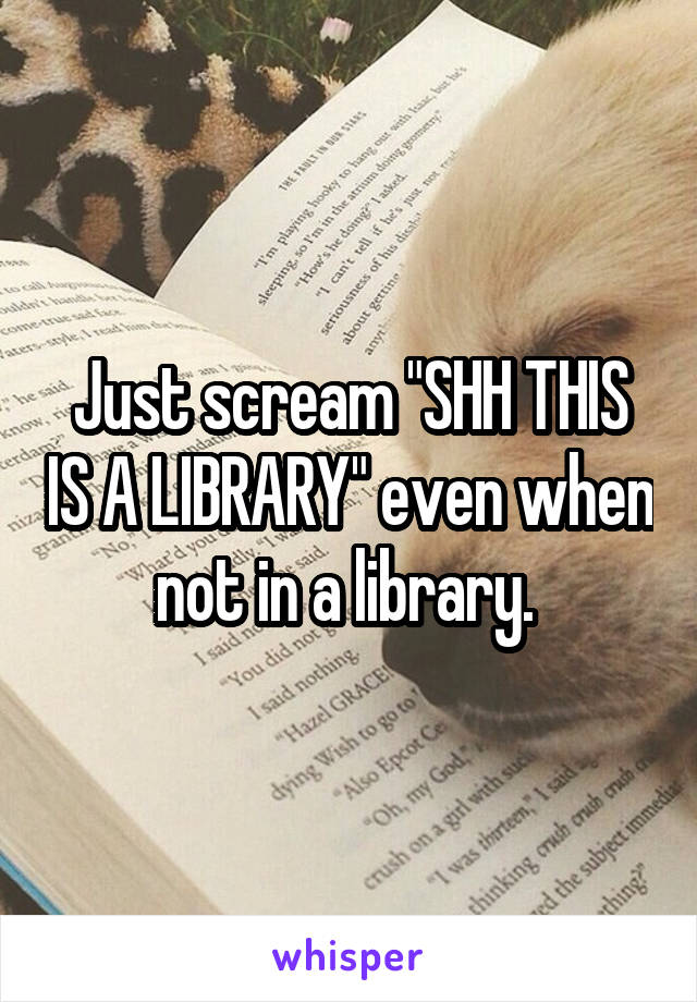 Just scream "SHH THIS IS A LIBRARY" even when not in a library. 