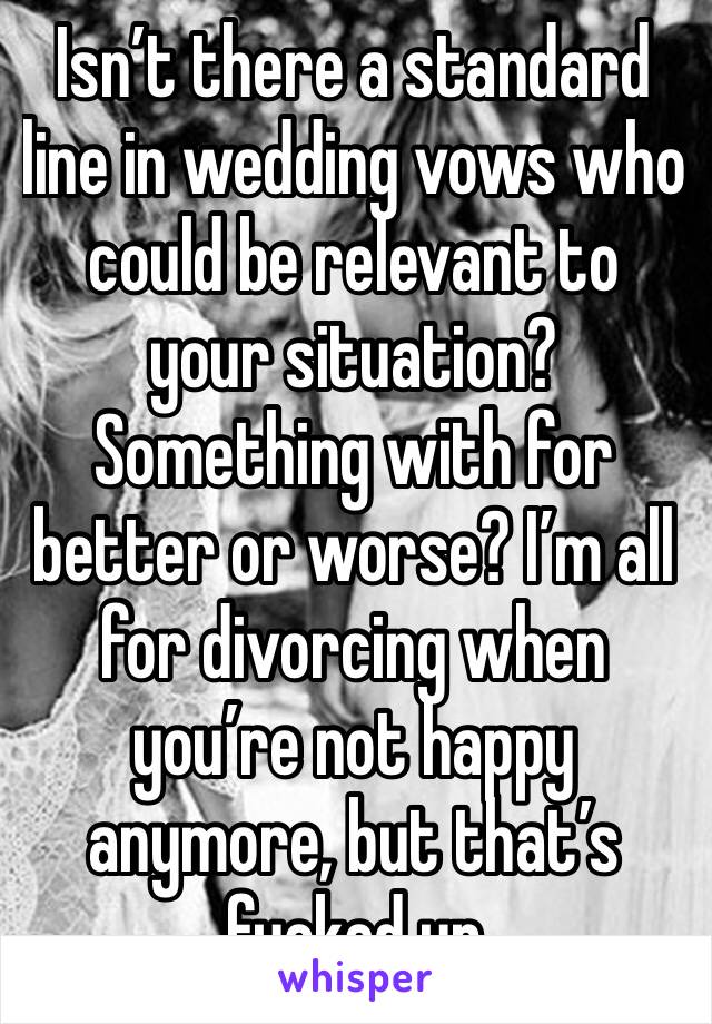 Isn’t there a standard line in wedding vows who could be relevant to your situation? Something with for better or worse? I’m all for divorcing when you’re not happy anymore, but that’s fucked up