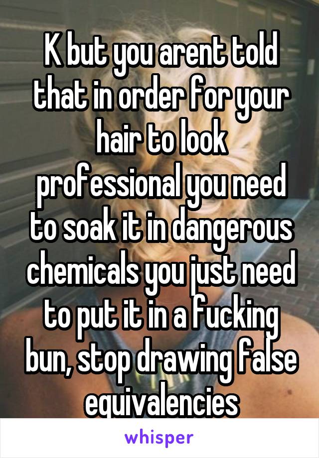 K but you arent told that in order for your hair to look professional you need to soak it in dangerous chemicals you just need to put it in a fucking bun, stop drawing false equivalencies