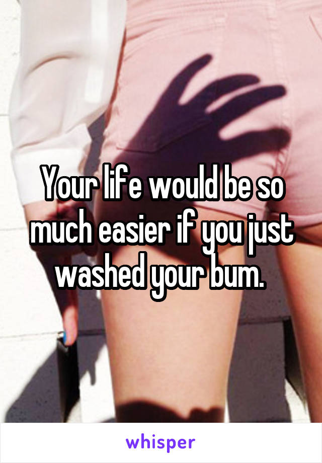 Your life would be so much easier if you just washed your bum. 