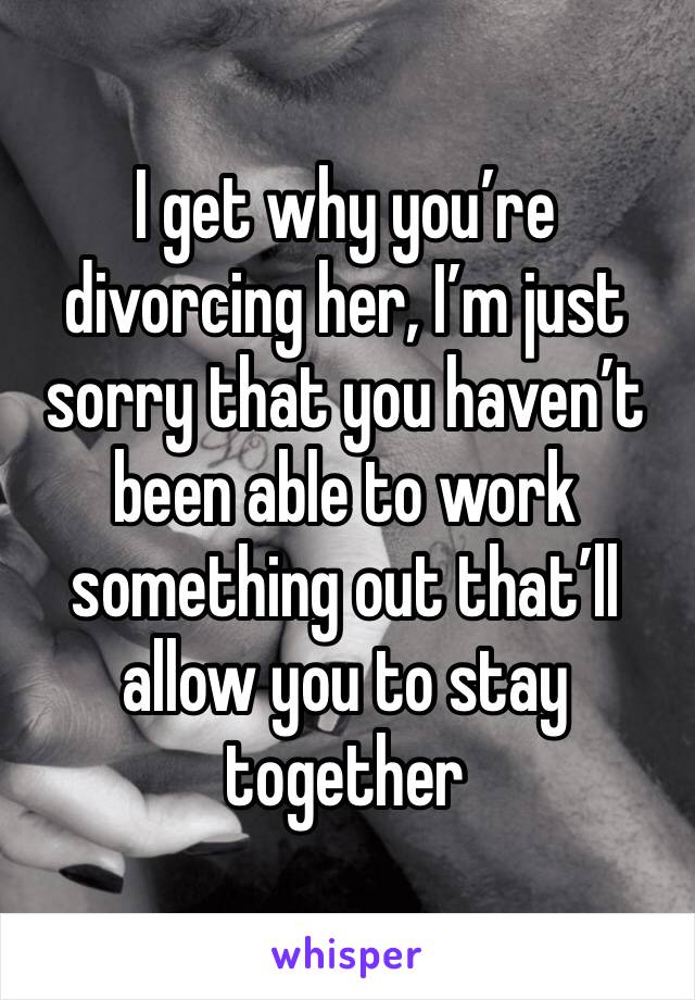 I get why you’re divorcing her, I’m just sorry that you haven’t been able to work something out that’ll allow you to stay together