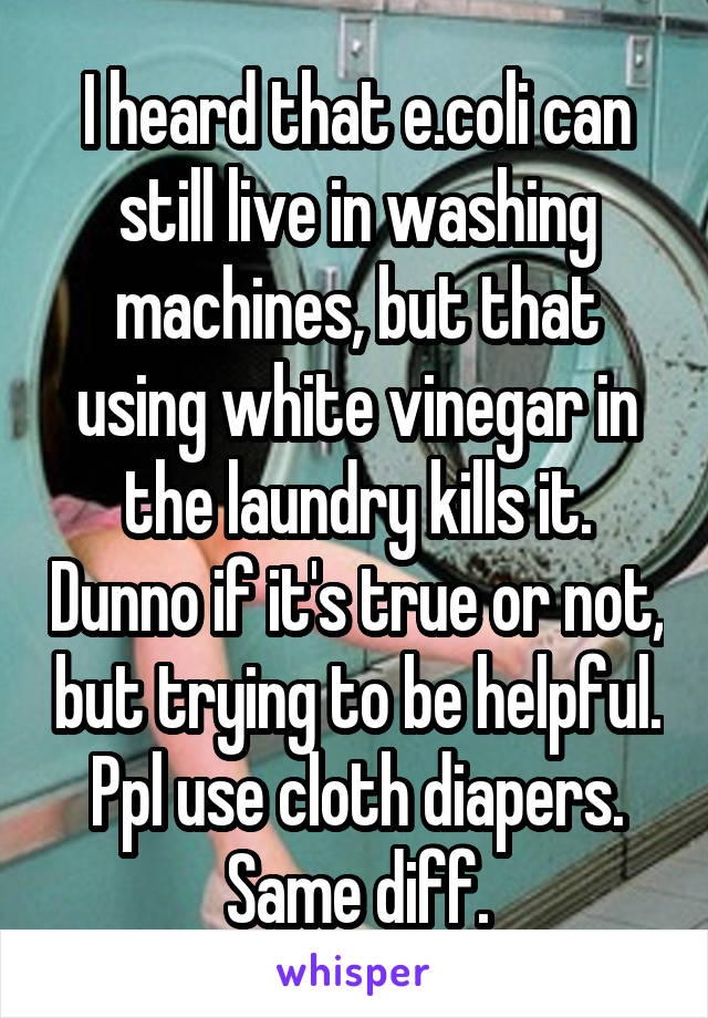 I heard that e.coli can still live in washing machines, but that using white vinegar in the laundry kills it. Dunno if it's true or not, but trying to be helpful. Ppl use cloth diapers. Same diff.