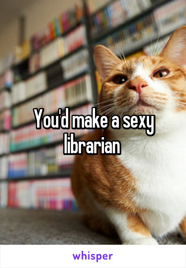 You'd make a sexy librarian 