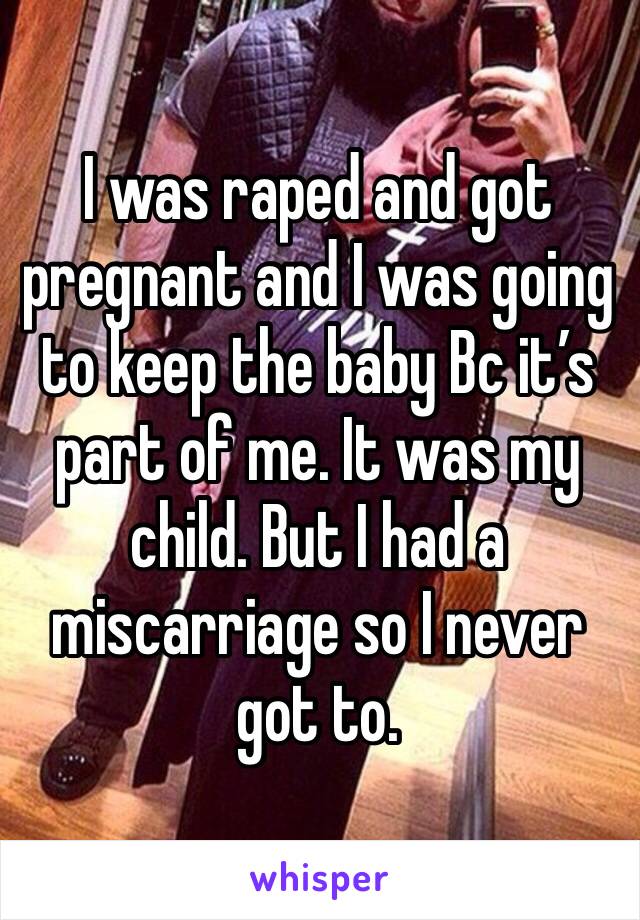 I was raped and got pregnant and I was going to keep the baby Bc it’s part of me. It was my child. But I had a miscarriage so I never got to. 