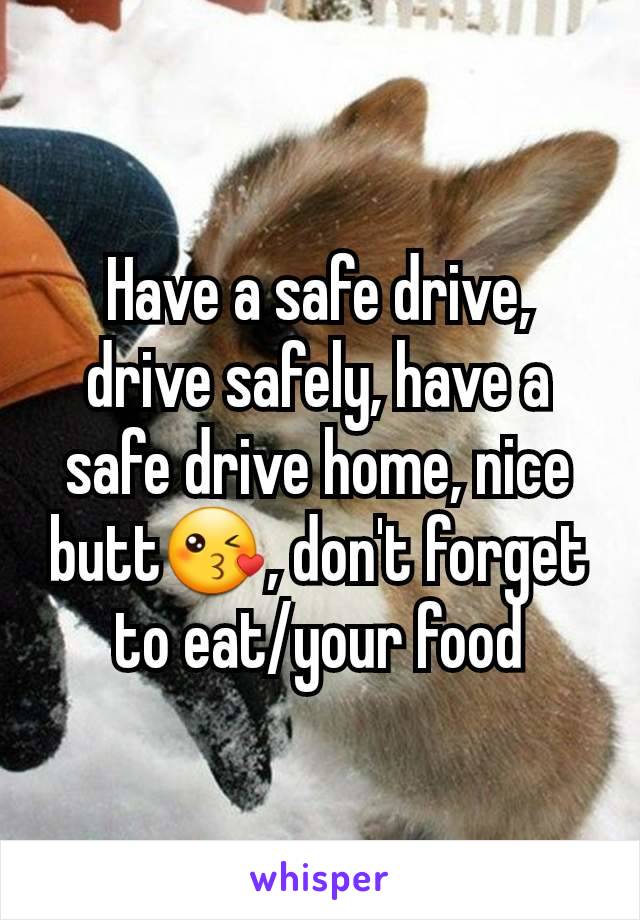 Have a safe drive, drive safely, have a safe drive home, nice butt😘, don't forget to eat/your food