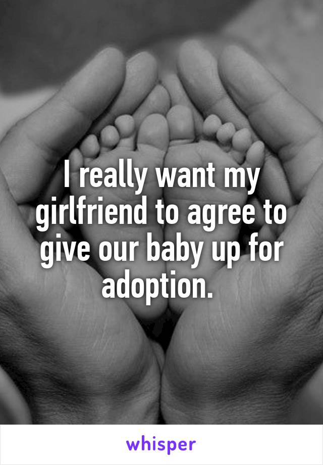 I really want my girlfriend to agree to give our baby up for adoption. 
