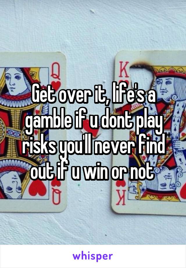 Get over it, life's a gamble if u dont play risks you'll never find out if u win or not 