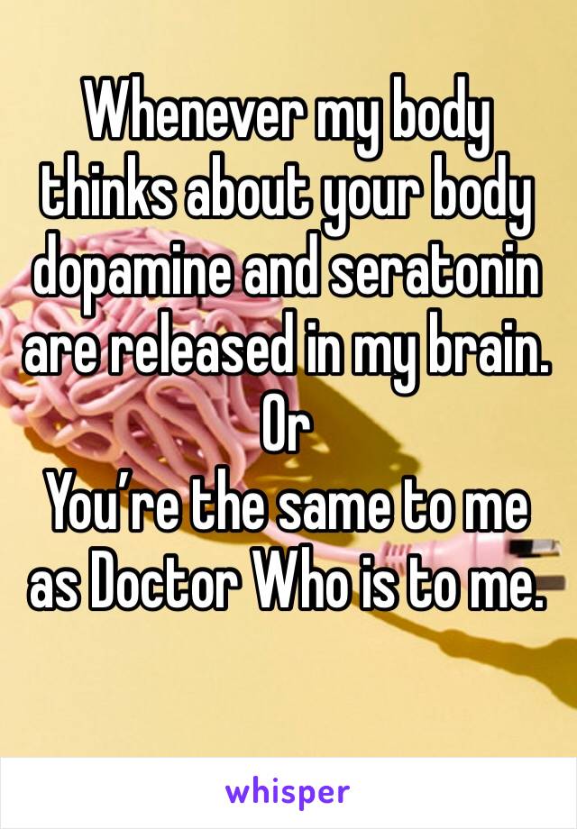 Whenever my body thinks about your body dopamine and seratonin are released in my brain.
Or
You’re the same to me as Doctor Who is to me.