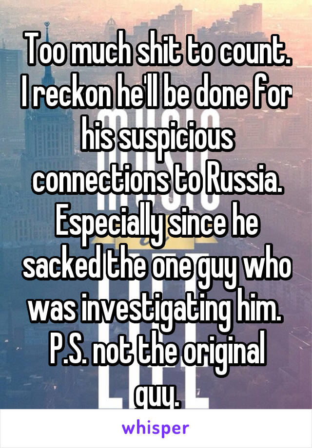 Too much shit to count. I reckon he'll be done for his suspicious connections to Russia. Especially since he sacked the one guy who was investigating him. 
P.S. not the original guy.
